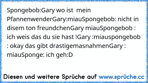 Spongebob:Gary wo ist  mein Pfannenwender
Gary:miau
Spongebob: nicht in disem ton freundchen
Gary miau
Spongebob : ich weis das du sie hast !
Gary :miau
spongebob : okay das gibt drastigemasnahmen
Gary : miau
Sponge: ich geh
:D