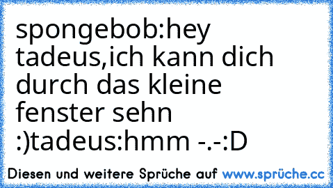 spongebob:hey tadeus,ich kann dich durch das kleine fenster sehn :)
tadeus:hmm -.-
:D