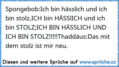 Spongebob:Ich bin hässlich und ich bin stolz,ICH bin HÄSSlICH und ich bin STOLZ;ICH BIN HÄSSLICH UND ICH BIN STOLZ!!!!!
Thaddäus:Das mit dem stolz ist mir neu.