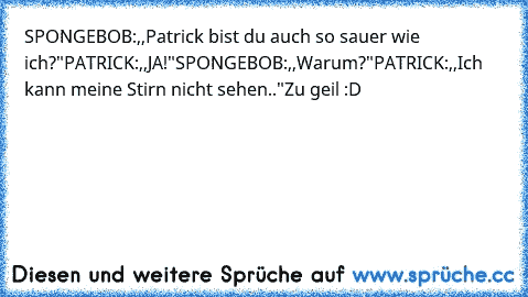 SPONGEBOB:,,Patrick bist du auch so sauer wie ich?"
PATRICK:,,JA!"
SPONGEBOB:,,Warum?"
PATRICK:,,Ich kann meine Stirn nicht sehen.."
Zu geil :D