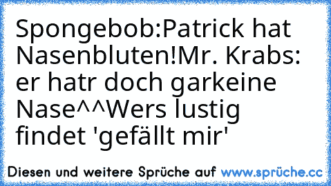 Spongebob:Patrick hat Nasenbluten!
Mr. Krabs: er hatr doch garkeine Nase^^
Wers lustig findet 'gefällt mir'