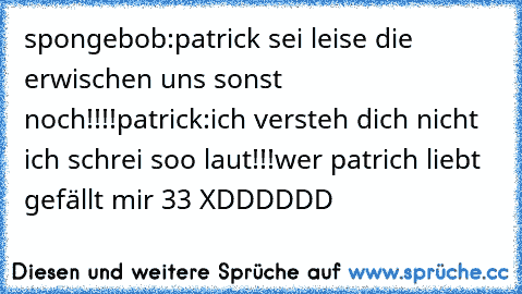 spongebob:patrick sei leise die erwischen uns sonst noch!!!!
patrick:ich versteh dich nicht ich schrei soo laut!!!
wer patrich liebt gefällt mir ♥33 XDDDDDD