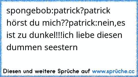 spongebob:patrick?patrick hörst du mich??
patrick:nein,es ist zu dunkel!!!
ich liebe diesen dummen seestern ♥