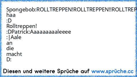 Spongebob:
ROLLTREPPEN!
ROLLTREPPEN!!
ROLLTREPPEN!!!!
Haa haa :D Rolltreppen! :D
Patrick:
Aaaaaaaaaleeee :|
Aale an die macht D: