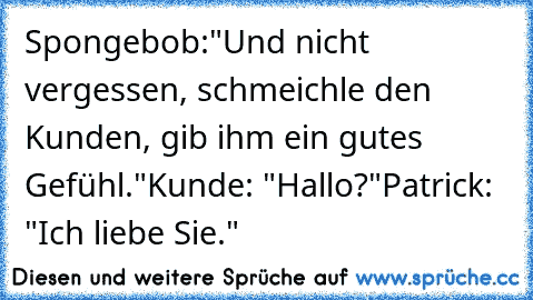 Spongebob:
"Und nicht vergessen, schmeichle den Kunden, gib ihm ein gutes Gefühl."
Kunde: "Hallo?"
Patrick: "Ich liebe Sie."