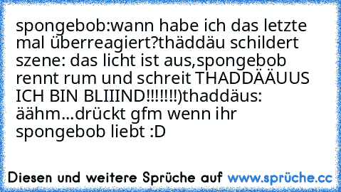 spongebob:wann habe ich das letzte mal überreagiert?
thäddäu schildert szene: das licht ist aus,
spongebob rennt rum und schreit THADDÄÄUUS ICH BIN BLIIIND!!!!!!!)
thaddäus: äähm...
drückt gfm wenn ihr spongebob liebt :D