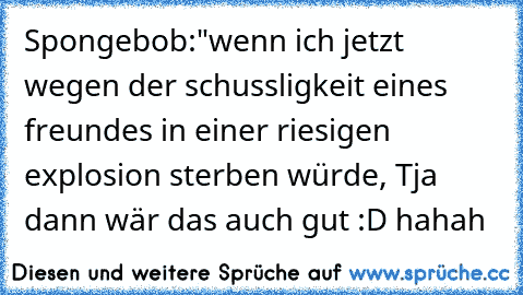 Spongebob:"wenn ich jetzt wegen der schussligkeit eines freundes in einer riesigen explosion sterben würde, Tja dann wär das auch gut :D hahah