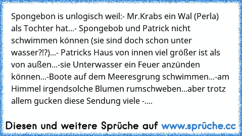 Spongebon is unlogisch weil:
- Mr.Krabs ein Wal (Perla) als Tochter hat...
- Spongebob und Patrick nicht schwimmen können (sie sind doch schon unter wasser?!?)...
- Patricks Haus von innen viel größer ist als von außen...
-sie Unterwasser ein Feuer anzünden können...
-Boote auf dem Meeresgrung schwimmen...
-am Himmel irgendsolche Blumen rumschweben...
aber trotz allem gucken diese Sendung viele -....