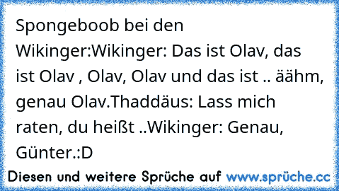 Spongeboob bei den Wikinger:
Wikinger: Das ist Olav, das ist Olav , Olav, Olav und das ist .. äähm, genau Olav.
Thaddäus: Lass mich raten, du heißt ..
Wikinger: Genau, Günter.
:D