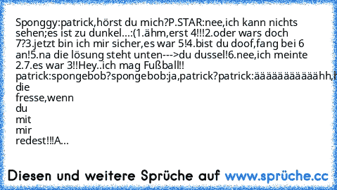 Sponggy:patrick,hörst du mich?
P.STAR:nee,ich kann nichts sehen;es ist zu dunkel...:(
1.ähm,erst 4!!!
2.oder war´s doch 7?
3.jetzt bin ich mir sicher,es war 5!
4.bist du doof,fang bei 6 an!
5.na die lösung steht unten--->du dussel!
6.nee,ich meinte 2.
7.es war 3!!
Hey..ich mag Fußball!! ♥ ♥ ♥
patrick:spongebob?
spongebob:ja,patrick?
patrick:ääääääääääähh,halt die fresse,wenn du mit mir redest!!...