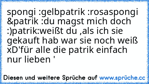 spongi :gelb
patrik :rosa
spongi &patrik :du magst mich doch :)
patrik:weißt du ,als ich sie gekauft hab war sie noch weiß xD
'für alle die patrik einfach nur lieben '