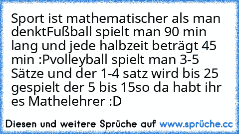 Sport ist mathematischer als man denkt
Fußball spielt man 90 min lang und jede halbzeit beträgt 45 min :P
volleyball spielt man 3-5 Sätze und der 1-4 satz wird bis 25 gespielt der 5 bis 15
so da habt ihr es Mathelehrer :D