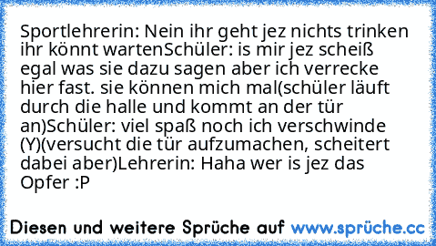 Sportlehrerin: Nein ihr geht jez nichts trinken ihr könnt warten
Schüler: is mir jez scheiß egal was sie dazu sagen aber ich verrecke hier fast. sie können mich mal
(schüler läuft durch die halle und kommt an der tür an)
Schüler: viel spaß noch ich verschwinde (Y)
(versucht die tür aufzumachen, scheitert dabei aber)
Lehrerin: Haha wer is jez das Opfer :P