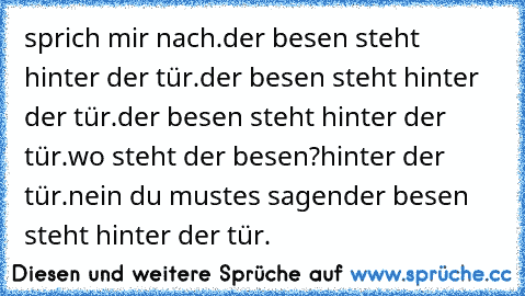 sprich mir nach.
der besen steht hinter der tür.
der besen steht hinter der tür.
der besen steht hinter der tür.
wo steht der besen?
hinter der tür.
nein du mustes sagen
der besen steht hinter der tür.