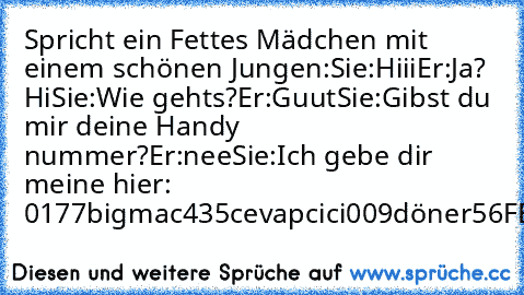 Spricht ein Fettes Mädchen mit einem schönen Jungen:
Sie:Hiii
Er:Ja? Hi
Sie:Wie gehts?
Er:Guut
Sie:Gibst du mir deine Handy nummer?
Er:nee
Sie:Ich gebe dir meine hier: 0177bigmac435cevapcici009döner56FETT.