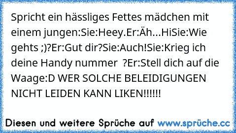 Spricht ein hässliges Fettes mädchen mit einem jungen:
Sie:Heey.
Er:Äh...Hi
Sie:Wie gehts ;)?
Er:Gut dir?
Sie:Auch!
Sie:Krieg ich deine Handy nummer ♥ ?
Er:Stell dich auf die Waage:D WER SOLCHE BELEIDIGUNGEN NICHT LEIDEN KANN LIKEN!!!!!!