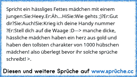 Spricht ein hässliges Fettes mädchen mit einem jungen:
Sie:Heey.
Er:Äh...Hi
Sie:Wie gehts ;)?
Er:Gut dir?
Sie:Auch!
Sie:Krieg ich deine Handy nummer ♥ ?
Er:Stell dich auf die Waage :D
---> manche dicke, hässliche mädchen haben ein herz aus gold und haben den tollsten charakter von 1000 hübschen mädchen! also überlegt bevor ihr solche sprüche schreibt! >.