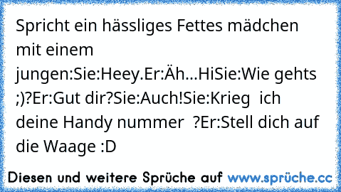 Spricht ein hässliges Fettes mädchen mit einem jungen:
Sie:Heey.
Er:Äh...Hi
Sie:Wie gehts ;)?
Er:Gut dir?
Sie:Auch!
Sie:Krieg  ich deine Handy nummer ♥ ?
Er:Stell dich auf die Waage :D