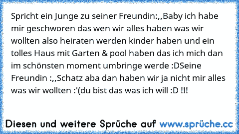 Spricht ein Junge zu seiner Freundin:,,Baby ich habe mir geschworen das wen wir alles haben was wir wollten also heiraten werden kinder haben und ein tolles Haus mit Garten & pool haben das ich mich dan im schönsten moment umbringe werde :D´´
Seine Freundin :,,Schatz aba dan haben wir ja nicht mir alles was wir wollten :'(
du bist das was ich will :D !!!