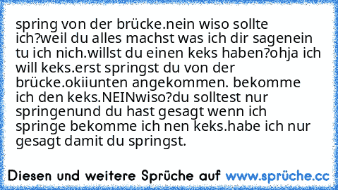 spring von der brücke.
nein wiso sollte ich?
weil du alles machst was ich dir sage
nein tu ich nich.
willst du einen keks haben?
ohja ich will keks.
erst springst du von der brücke.
okii
unten angekommen. bekomme ich den keks.
NEIN
wiso?
du solltest nur springen
und du hast gesagt wenn ich springe bekomme ich nen keks.
habe ich nur gesagt damit du springst.