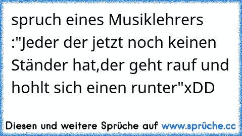 spruch eines Musiklehrers :
"Jeder der jetzt noch keinen Ständer hat,
der geht rauf und hohlt sich einen runter"
xDD