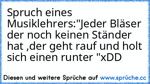 Spruch eines Musiklehrers:
"Jeder Bläser der noch keinen Ständer hat ,
der geht rauf und holt sich einen runter "
xDD