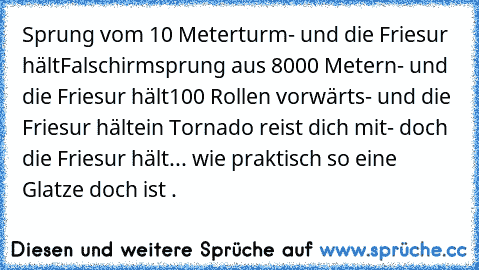 Sprung vom 10 Meterturm
- und die Friesur hält
Falschirmsprung aus 8000 Metern
- und die Friesur hält
100 Rollen vorwärts
- und die Friesur hält
ein Tornado reist dich mit
- doch die Friesur hält
... wie praktisch so eine Glatze doch ist .