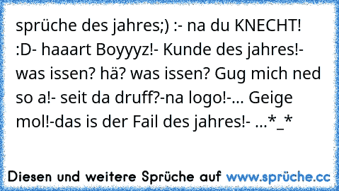 sprüche des jahres;) :
- na du KNECHT! :D
- haaart Boyyyz!
- Kunde des jahres!
- was issen? hä? was issen? Gug mich ned so a!
- seit da druff?
-na logo!
-... Geige mol!
-das is der Fail des jahres!
- ...
*_*