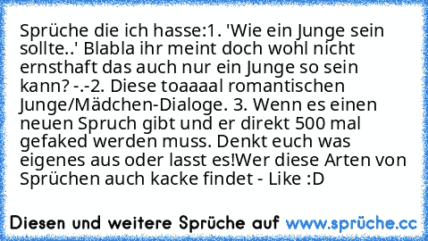 Sprüche die ich hasse:
1. 'Wie ein Junge sein sollte..' Blabla ihr meint doch wohl nicht ernsthaft das auch nur ein Junge so sein kann? -.-
2. Diese toaaaal romantischen Junge/Mädchen-Dialoge. 
3. Wenn es einen neuen Spruch gibt und er direkt 500 mal gefaked werden muss. Denkt euch was eigenes aus oder lasst es!
Wer diese Arten von Sprüchen auch kacke findet - Like :D