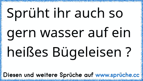 Sprüht ihr auch so gern wasser auf ein heißes Bügeleisen ?