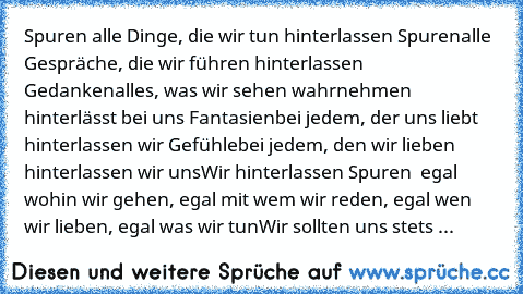 Spuren …
alle Dinge, die wir tun hinterlassen Spuren
alle Gespräche, die wir führen hinterlassen Gedanken
alles, was wir sehen wahrnehmen hinterlässt bei uns Fantasien
bei jedem, der uns liebt hinterlassen wir Gefühle
bei jedem, den wir lieben hinterlassen wir uns
Wir hinterlassen Spuren – egal wohin wir gehen, egal mit wem wir reden, egal wen wir lieben, egal was wir tun
Wir sollten uns stets ...