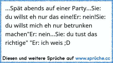 ...Spät abends auf einer Party...
Sie: du willst eh nur das eine!
Er: nein!
Sie: du willst mich eh nur betrunken machen"
Er: nein...
Sie: du tust das richtige" "
Er: ich weis ;D