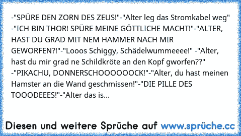 -"SPÜRE DEN ZORN DES ZEUS!"
-"Alter leg das Stromkabel weg"
 -"ICH BIN THOR! SPÜRE MEINE GÖTTLICHE MACHT!"
-"ALTER, HAST DU GRAD MIT NEM HAMMER NACH MIR GEWORFEN?!"
-"Looos Schiggy, Schädelwummeeee!"
 -"Alter, hast du mir grad ne Schildkröte an den Kopf gworfen??"
 -"PIKACHU, DONNERSCHOOOOOOCK!"
-"Alter, du hast meinen Hamster an die Wand geschmissen!"
-"DIE PILLE DES TOOODEEES!"
-"Alter das is...