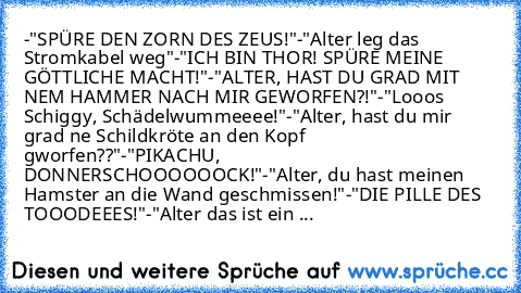 -"SPÜRE DEN ZORN DES ZEUS!"
-"Alter leg das Stromkabel weg"
-"ICH BIN THOR! SPÜRE MEINE GÖTTLICHE MACHT!"
-"ALTER, HAST DU GRAD MIT NEM HAMMER NACH MIR GEWORFEN?!"
-"Looos Schiggy, Schädelwummeeee!"
-"Alter, hast du mir grad ne Schildkröte an den Kopf gworfen??"
-"PIKACHU, DONNERSCHOOOOOOCK!"
-"Alter, du hast meinen Hamster an die Wand geschmissen!"
-"DIE PILLE DES TOOODEEES!"
-"Alter das ist e...