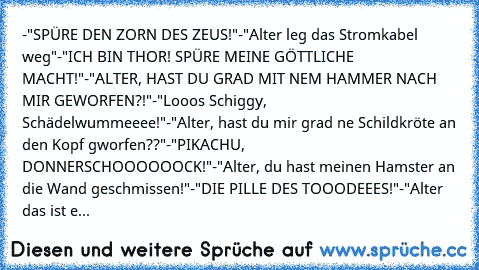 -"SPÜRE DEN ZORN DES ZEUS!"
-"Alter leg das Stromkabel weg"
-"ICH BIN THOR! SPÜRE MEINE GÖTTLICHE MACHT!"
-"ALTER, HAST DU GRAD MIT NEM HAMMER NACH MIR GEWORFEN?!"
-"Looos Schiggy, Schädelwummeeee!"
-"Alter, hast du mir grad ne Schildkröte an den Kopf gworfen??"
-"PIKACHU, DONNERSCHOOOOOOCK!"
-"Alter, du hast meinen Hamster an die Wand geschmissen!"
-"DIE PILLE DES TOOODEEES!"
-"Alter das ist e...