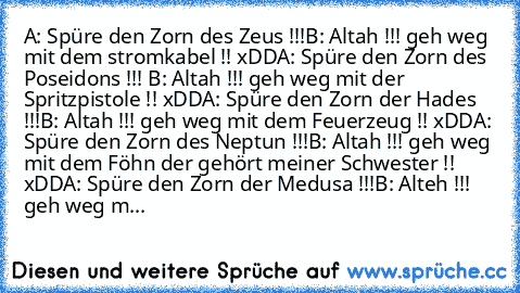 A: Spüre den Zorn des Zeus !!!
B: Altah !!! geh weg mit dem stromkabel !! xDD
A: Spüre den Zorn des Poseidons !!! 
B: Altah !!! geh weg mit der Spritzpistole !! xDD
A: Spüre den Zorn der Hades !!!
B: Altah !!! geh weg mit dem Feuerzeug !! xDD
A: Spüre den Zorn des Neptun !!!
B: Altah !!! geh weg mit dem Föhn der gehört meiner Schwester !! xDD
A: Spüre den Zorn der Medusa !!!
B: Alteh !!! geh weg m...