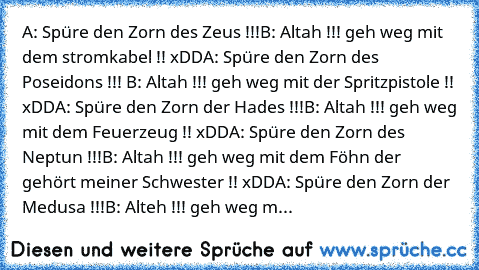 A: Spüre den Zorn des Zeus !!!
B: Altah !!! geh weg mit dem stromkabel !! xDD
A: Spüre den Zorn des Poseidons !!! 
B: Altah !!! geh weg mit der Spritzpistole !! xDD
A: Spüre den Zorn der Hades !!!
B: Altah !!! geh weg mit dem Feuerzeug !! xDD
A: Spüre den Zorn des Neptun !!!
B: Altah !!! geh weg mit dem Föhn der gehört meiner Schwester !! xDD
A: Spüre den Zorn der Medusa !!!
B: Alteh !!! geh weg m...