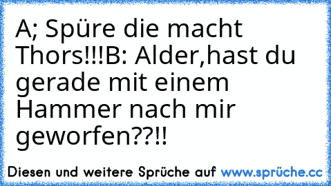 A; Spüre die macht Thors!!!
B: Alder,hast du gerade mit einem Hammer nach mir geworfen??!!