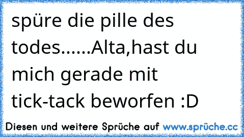 spüre die pille des todes......
Alta,hast du mich gerade mit tick-tack beworfen :D