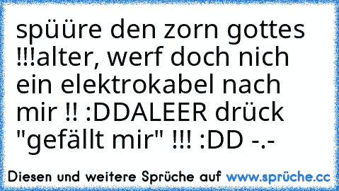 spüüre den zorn gottes !!!
alter, werf doch nich ein elektrokabel nach mir !! :DD
ALEER drück "gefällt mir" !!! :DD -.-