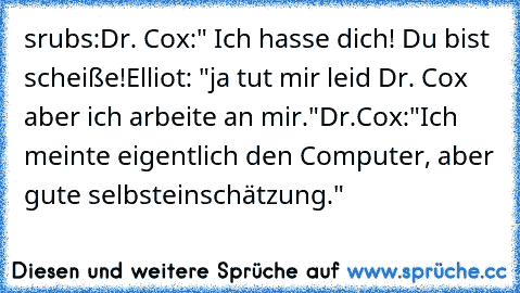 srubs:
Dr. Cox:" Ich hasse dich! Du bist scheiße!
Elliot: "ja tut mir leid Dr. Cox aber ich arbeite an mir."
Dr.Cox:"Ich meinte eigentlich den Computer, aber gute selbsteinschätzung."