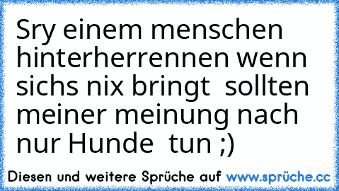 Sry einem menschen hinterherrennen wenn sichs nix bringt  sollten  meiner meinung nach nur Hunde  tun ;)