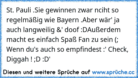 St. Pauli .
Sie gewinnen zwar nciht so regelmäßig wie Bayern .
Aber wär' ja auch langweilig &' doof :D
Außerdem macht es einfach Spaß Fan zu sein (; 
Wenn du's auch so empfindest :
' Check, Diggah ! ;D :D'