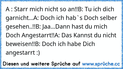 A : Starr mich nicht so an!!
B: Tu ich dich garnicht...
A: Doch ich hab`s Doch selber gesehen..!!
B: Jaa...Dann hast du mich Doch Angestarrt!!
A: Das Kannst du nicht beweisen!!
B: Doch ich habe Dich angestarrt :)