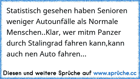 Statistisch gesehen haben Senioren weniger Autounfälle als Normale Menschen..Klar, wer mitm Panzer durch Stalingrad fahren kann,kann auch nen Auto fahren...