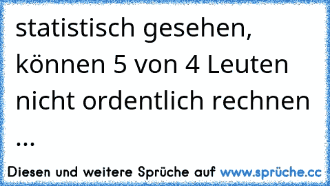 statistisch gesehen, können 5 von 4 Leuten nicht ordentlich rechnen ...