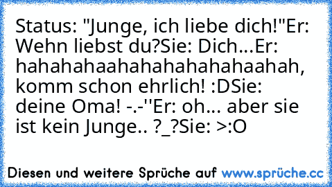 Status: "Junge, ich liebe dich!"
Er: Wehn liebst du?
Sie: Dich...
Er: hahahahaahahahahahahaahah, komm schon ehrlich! :D
Sie: deine Oma! -.-''
Er: oh... aber sie ist kein Junge.. ?_?
Sie: >:O