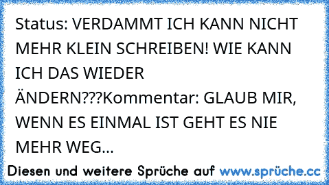 Status: VERDAMMT ICH KANN NICHT MEHR KLEIN SCHREIBEN! WIE KANN ICH DAS WIEDER ÄNDERN???
Kommentar: GLAUB MIR, WENN ES EINMAL IST GEHT ES NIE MEHR WEG...