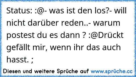 Status: :@
- was ist den los?
- will nicht darüber reden..
- warum postest du es dann ? :@
Drückt gefällt mir, wenn ihr das auch hasst. ;