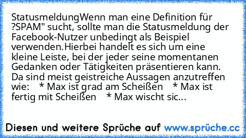 Statusmeldung
Wenn man eine Definition für ?SPAM" sucht, sollte man die Statusmeldung der Facebook-Nutzer unbedingt als Beispiel verwenden.
Hierbei handelt es sich um eine kleine Leiste, bei der jeder seine momentanen Gedanken oder Tätigkeiten präsentieren kann. Da sind meist geistreiche Aussagen anzutreffen wie:
    * Max ist grad am Scheißen
    * Max ist fertig mit Scheißen
    * Max wischt ...